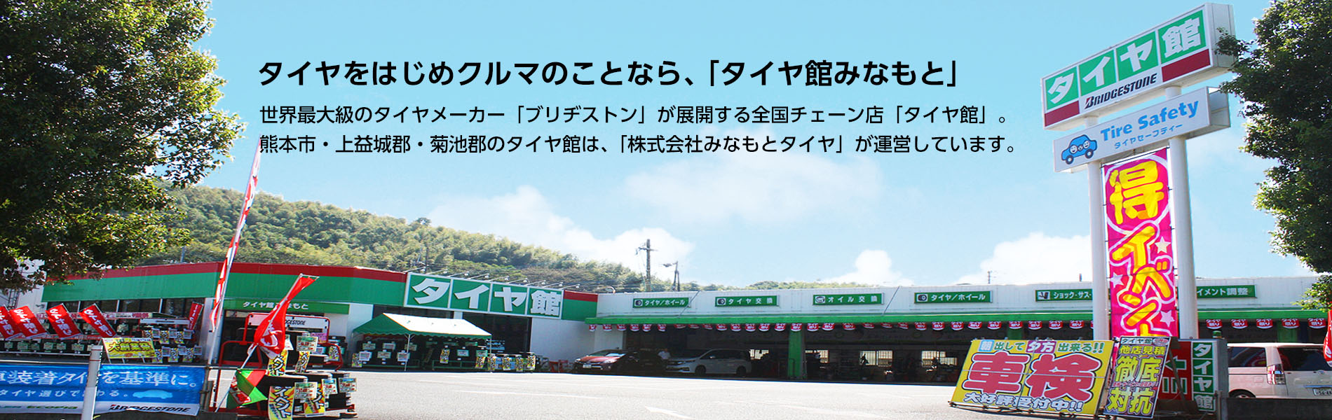 タイヤをはじめクルマのことなら、タイヤ館みなもと。世界最大級のタイヤメーカー「ブリヂストン」が展開する全国チェーン店「タイヤ館」。 熊本市・上益城郡・菊池郡のタイヤ館は、「株式会社みなもとタイヤ」が運営しています。